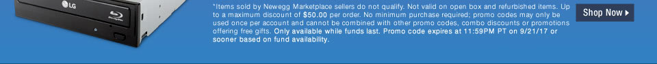 *Items sold by Newegg Marketplace sellers do not qualify. Not valid on open box and refurbished items. Up to a maximum discount of $50.00 per order. No minimum purchase required; promo codes may only be used once per account and cannot be combined with other promo codes, combo discounts or promotions offering free gifts. Only available while funds last. Promo code expires at 11:59PM PT on 9/21/17 or sooner based on fund availability.