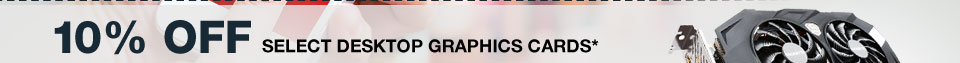 10% OFF SELECT DESKTOP GRAPHIC CARDS*
