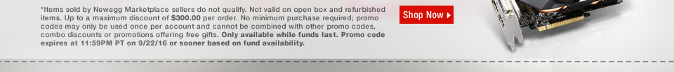 *Items sold by Newegg Marketplace sellers do not qualify. Not valid on open box and refurbished items. Up to a maximum discount of $300.00 per order. No minimum purchase required; promo codes may only be used once per account and cannot be combined with other promo codes, combo discounts or promotions offering free gifts. Only available while funds last. Promo code expires at 11:59PM PT on 9/22/16 or sooner based on fund availability. 
