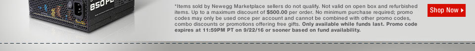 *Items sold by Newegg Marketplace sellers do not qualify. Not valid on open box and refurbished items. Up to a maximum discount of $500.00 per order. No minimum purchase required; promo codes may only be used once per account and cannot be combined with other promo codes, combo discounts or promotions offering free gifts. Only available while funds last. Promo code expires at 11:59PM PT on 9/22/16 or sooner based on fund availability.