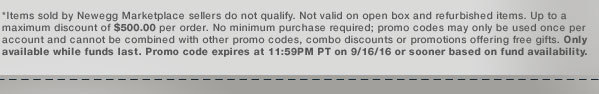 *Items sold by Newegg Marketplace sellers do not qualify. Not valid on open box and refurbished items. Up to a maximum discount of $500.00 per order. No minimum purchase required; promo codes may only be used once per account and cannot be combined with other promo codes, combo discounts or promotions offering free gifts. Only available while funds last. Promo code expires at 11:59PM PT on 9/16/16 or sooner based on fund availability. 
