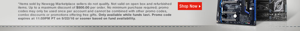 *Items sold by Newegg Marketplace sellers do not qualify. Not valid on open box and refurbished items. Up to a maximum discount of $500.00 per order. No minimum purchase required; promo codes may only be used once per account and cannot be combined with other promo codes, combo discounts or promotions offering free gifts. Only available while funds last. Promo code expires at 11:59PM PT on 9/22/16 or sooner based on fund availability. 