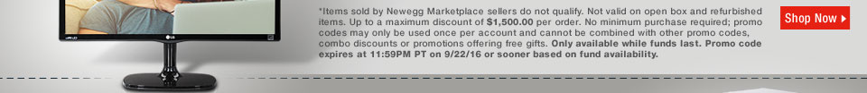 *Items sold by Newegg Marketplace sellers do not qualify. Not valid on open box and refurbished items. Up to a maximum discount of $1,500.00 per order. No minimum purchase required; promo codes may only be used once per account and cannot be combined with other promo codes, combo discounts or promotions offering free gifts. Only available while funds last. Promo code expires at 11:59PM PT on 9/22/16 or sooner based on fund availability. 