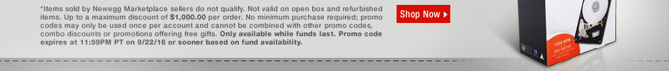 *Items sold by Newegg Marketplace sellers do not qualify. Not valid on open box and refurbished items. Up to a maximum discount of $1,000.00 per order. No minimum purchase required; promo codes may only be used once per account and cannot be combined with other promo codes, combo discounts or promotions offering free gifts. Only available while funds last. Promo code expires at 11:59PM PT on 9/22/16 or sooner based on fund availability. 
