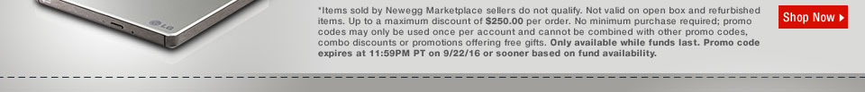 *Items sold by Newegg Marketplace sellers do not qualify. Not valid on open box and refurbished items. Up to a maximum discount of $250.00 per order. No minimum purchase required; promo codes may only be used once per account and cannot be combined with other promo codes, combo discounts or promotions offering free gifts. Only available while funds last. Promo code expires at 11:59PM PT on 9/22/16 or sooner based on fund availability. 