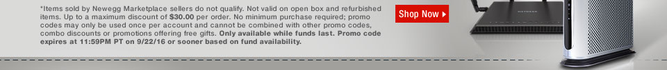 *Items sold by Newegg Marketplace sellers do not qualify. Not valid on open box and refurbished items. Up to a maximum discount of $30.00 per order. No minimum purchase required; promo codes may only be used once per account and cannot be combined with other promo codes, combo discounts or promotions offering free gifts. Only available while funds last. Promo code expires at 11:59PM PT on 9/22/16 or sooner based on fund availability.