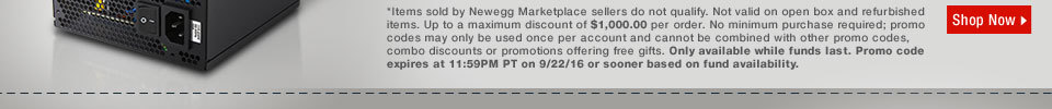 *Items sold by Newegg Marketplace sellers do not qualify. Not valid on open box and refurbished items. Up to a maximum discount of $1,000.00 per order. No minimum purchase required; promo codes may only be used once per account and cannot be combined with other promo codes, combo discounts or promotions offering free gifts. Only available while funds last. Promo code expires at 11:59PM PT on 9/22/16 or sooner based on fund availability. 