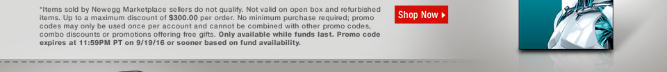 *Items sold by Newegg Marketplace sellers do not qualify. Not valid on open box and refurbished items. Up to a maximum discount of $300.00 per order. No minimum purchase required; promo codes may only be used once per account and cannot be combined with other promo codes, combo discounts or promotions offering free gifts. Only available while funds last. Promo code expires at 11:59PM PT on 9/19/16 or sooner based on fund availability.