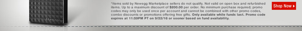 *Items sold by Newegg Marketplace sellers do not qualify. Not valid on open box and refurbished items. Up to a maximum discount of $200.00 per order. No minimum purchase required; promo codes may only be used once per account and cannot be combined with other promo codes, combo discounts or promotions offering free gifts. Only available while funds last. Promo code expires at 11:59PM PT on 9/22/16 or sooner based on fund availability.