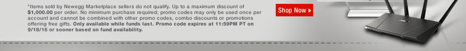 *Items sold by Newegg Marketplace sellers do not qualify. Up to a maximum discount of $1,000.00 per order. No minimum purchase required; promo codes may only be used once per account and cannot be combined with other promo codes, combo discounts or promotions offering free gifts. Only available while funds last. Promo code expires at 11:59PM PT on 9/18/16 or sooner based on fund availability.