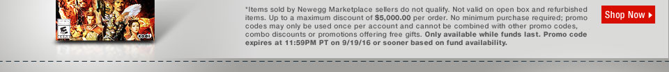*Items sold by Newegg Marketplace sellers do not qualify. Not valid on open box and refurbished items. Up to a maximum discount of $5,000.00 per order. No minimum purchase required; promo codes may only be used once per account and cannot be combined with other promo codes, combo discounts or promotions offering free gifts. Only available while funds last. Promo code expires at 11:59PM PT on 9/19/16 or sooner based on fund availability.