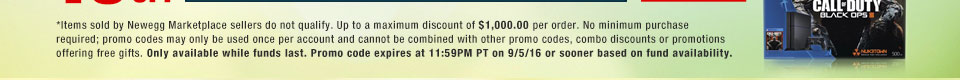 *Items sold by Newegg Marketplace sellers do not qualify. Not valid on open box and refurbished items. Up to a maximum discount of $1,000.00 per order. No minimum purchase required; promo codes may only be used once per account and cannot be combined with other promo codes, combo discounts or promotions offering free gifts. Only available while funds last. Promo code expires at 11:59PM PT on 9/5/16 or sooner based on fund availability.