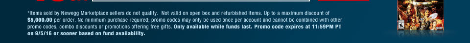 *Items sold by Newegg Marketplace sellers do not qualify.  Not valid on open box and refurbished items. Up to a maximum discount of $5,000.00 per order. No minimum purchase required; promo codes may only be used once per account and cannot be combined with other promo codes, combo discounts or promotions offering free gifts. Only available while funds last. Promo code expires at 11:59PM PT on 9/5/16 or sooner based on fund availability.