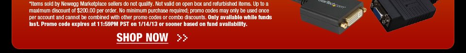 *Items sold by Newegg Marketplace sellers do not qualify. Not valid on open box and refurbished items. Up to a maximum discount of $200.00 per order. No minimum purchase required; promo codes may only be used once per account and cannot be combined with other promo codes or combo discounts. Only available while funds last. Promo code expires at 11:59PM PST on 1/14/13 or sooner based on fund availability. Shop Now.