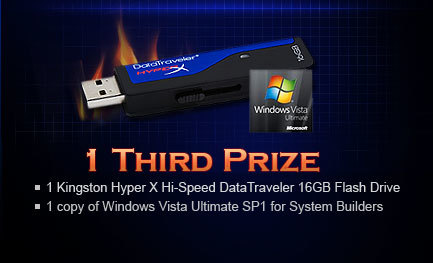 1 Third Prize. 1 Kingston Hyper X Hi-Speed DataTraveler 16GB Flash Drive and 1 copy of Windows Vista Ultimate SP1 for System Builders.