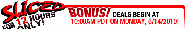 Sliced For 12 Hours ONLY! 
BONUS! DEALS BEGIN AT 10:00AM PDT ON MONDAY, 6/14/2010!