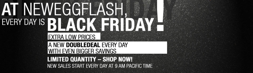 AT NEWEGGFLASH,EVERY DAY IS BLACK FRIDAY! EXTRA LOW PRICES A NEW DOUBLEDEAL EVERY DAY WITH EVEN BIGGER SAVINGS LIMITED QUANTITY - SHOP NOW! NEW SALES START EVERY DAY AT 9 AM PACIFIC TIME