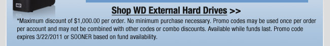 Shop WD External Hard Drives >>
*Maximum discount of $1,000.00 per order. No minimum purchase necessary. Promo codes may be used once per order per account and may not be combined with other codes or combo discounts. Available while funds last. Promo code expires 3/22/2011 or SOONER based on fund availability.