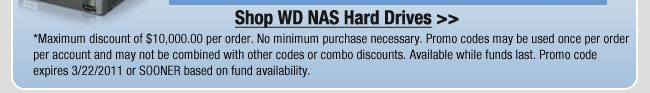 Shop WD NAS Hard Drives >>
*Maximum discount of $10,000.00 per order. No minimum purchase necessary. Promo codes may be used once per order per account and may not be combined with other codes or combo discounts. Available while funds last. Promo code expires 3/22/2011 or SOONER based on fund availability.