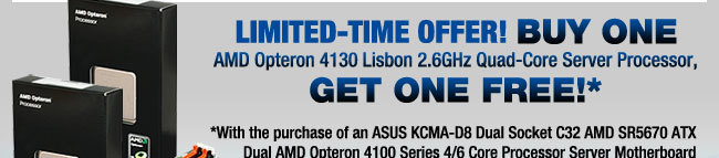 LIMITED-TIME OFFER! BUY ONE
AMD Opteron 4130 Lisbon 2.6GHz Quad-Core Server Processor,
GET ONE FREE!*
*With the purchase of an ASUS KCMA-D8 Dual Socket C32 AMD SR5670 ATX Dual AMD Opteron 4100 Series 4/6 Core Processor Server Motherboard