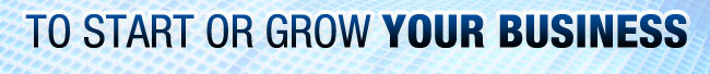 TO START OR GROW YOUR BUSINESS