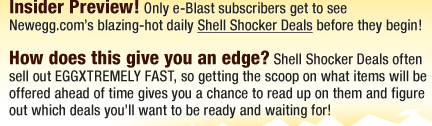 Insider Preview! Only e-Blast subscribers get to see Newegg.com’s blazing-hot daily Shell Shocker Deals before they begin! 
 
How does this give you an edge? Shell Shocker Deals often sell out EGGXTREMELY FAST, so getting the scoop on what items will be offered ahead of time gives you a chance to read up on them and figure out which deals you’ll want to be ready and waiting for!