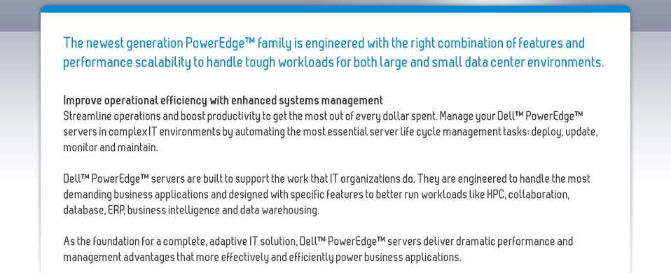The newest generation PowerEdge™ family is engineered with the right combination of features and performance scalability to handle tough workloads for both large and small data center environments.Improve operational efficiency with enhanced systems managementStreamline operations and boost productivity to get the most out of every dollar spent. Manage your Dell™ PowerEdge™ servers in complex IT environments by automating the most essential server life cycle management tasks: deploy, update, monitor and maintain.Dell™ PowerEdge™ servers are built to support the work that IT organizations do. They are engineered to handle the most demanding business applications and designed with specific features to better run workloads like HPC, collaboration, database, ERP, business intelligence and data warehousing. As the foundation for a complete, adaptive IT solution, Dell™ PowerEdge™ servers deliver dramatic performance and management advantages that more effectively and efficiently power business applications. 