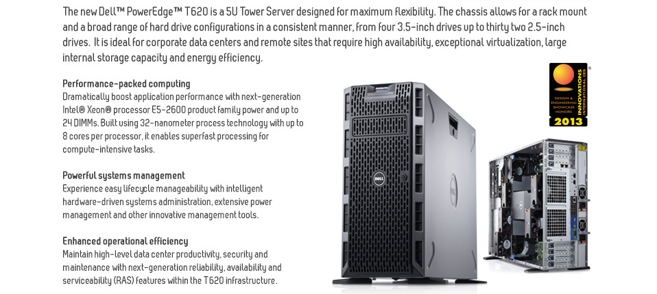 PowerEdge™ T620 Tower ServerFinish your most demanding applications fast.The new Dell™ PowerEdge™ T620 is a 5U Tower Server designed for maximum flexibility. The chassis allows for a rack mount and a broad range of hard drive configurations in a consistent manner, from four 3.5-inch drives up to thirty two 2.5-inch drives.  It is ideal for corporate data centers and remote sites that require high availability, exceptional virtualization, large internal storage capacity and energy efficiency.