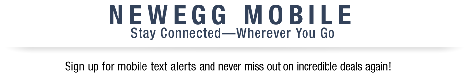 NEWEGG MOBILE 
Stay Connected – Wherever You Go
Sign up for mobile text alerts and never miss out on incredible deals again!