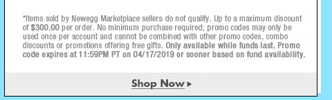 *Items sold by Newegg Marketplace sellers do not qualify. Not valid on open box and refurbished items. Up to a maximum discount of $300.00 per order. No minimum purchase required; promo codes may only be used once per account and cannot be combined with other promo codes, combo discounts or promotions offering free gifts. Only available while funds last. Promo code expires at 11:59PM PT on 4/17/19 or sooner based on fund availability.  