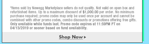 *Items sold by Newegg Marketplace sellers do not qualify. Not valid on open box and refurbished items. Up to a maximum discount of $1,000.00 per order. No minimum purchase required; promo codes may only be used once per account and cannot be combined with other promo codes, combo discounts or promotions offering free gifts. Only available while funds last. Promo code expires at 11:59PM PT on 4/13/19 or sooner based on fund availability.  