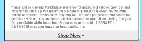 *Items sold by Newegg Marketplace sellers do not qualify. Not valid on open box and refurbished items. Up to a maximum discount of $500.00 per order. No minimum purchase required; promo codes may only be used once per account and cannot be combined with other promo codes, combo discounts or promotions offering free gifts. Only available while funds last. Promo code expires at 11:59PM PT on 4/17/19 or sooner based on fund availability.  