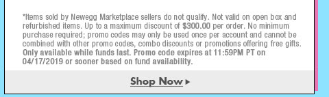 *Items sold by Newegg Marketplace sellers do not qualify. Not valid on open box and refurbished items. Up to a maximum discount of $300.00 per order. No minimum purchase required; promo codes may only be used once per account and cannot be combined with other promo codes, combo discounts or promotions offering free gifts. Only available while funds last. Promo code expires at 11:59PM PT on 4/17/19 or sooner based on fund availability.  