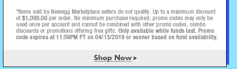 *Items sold by Newegg Marketplace sellers do not qualify. Not valid on open box and refurbished items. Up to a maximum discount of $1,000.00 per order. No minimum purchase required; promo codes may only be used once per account and cannot be combined with other promo codes, combo discounts or promotions offering free gifts. Only available while funds last. Promo code expires at 11:59PM PT on 4/13/19 or sooner based on fund availability.  
