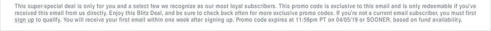 This super-special deal is only for you and a select few we recognize as our most loyal subscribers. This promo code is exclusive to this email and is only redeemable if youve received this email from us directly. Enjoy this Blitz Deal, and be sure to check back often for more exclusive promo codes. If youre not a current email subscriber, you must first sign up to qualify. You will receive your first email within one week after signing up. Promo code expires at 11:59pm PT on 04/05/19 or SOONER, based on fund availability.