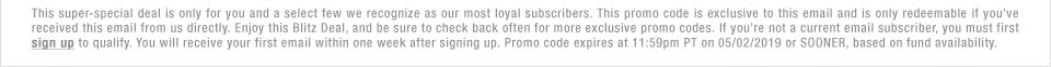 This super-special deal is only for you and a select few we recognize as our most loyal subscribers. This promo code is exclusive to this email and is only redeemable if youve received this email from us directly. Enjoy this Blitz Deal, and be sure to check back often for more exclusive promo codes. If youre not a current email subscriber, you must first sign up to qualify. You will receive your first email within one week after signing up. Promo code expires at 11:59pm PT on 05/02/2019 or SOONER, based on fund availability.