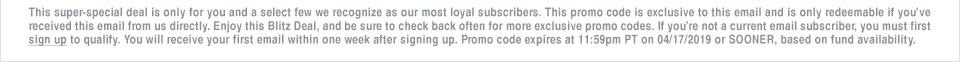This super-special deal is only for you and a select few we recognize as our most loyal subscribers. This promo code is exclusive to this email and is only redeemable if you�ve received this email from us directly. Enjoy this Blitz Deal, and be sure to check back often for more exclusive promo codes. If you�re not a current email subscriber, you must first sign up to qualify. You will receive your first email within one week after signing up. Promo code expires at 11:59pm PT on 04/17/2019 or SOONER, based on fund availability.