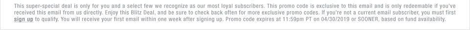 This super-special deal is only for you and a select few we recognize as our most loyal subscribers. This promo code is exclusive to this email and is only redeemable if you�ve received this email from us directly. Enjoy this Blitz Deal, and be sure to check back often for more exclusive promo codes. If you�re not a current email subscriber, you must first sign up to qualify. You will receive your first email within one week after signing up. Promo code expires at 11:59pm PT on 05/01/19 or SOONER, based on fund availability.