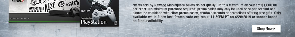*Items sold by Newegg Marketplace sellers do not qualify. Up to a maximum discount of $1,000.00 per order. No minimum purchase required; promo codes may only be used once per account and cannot be combined with other promo codes, combo discounts or promotions offering free gifts. Only available while funds last. Promo code expires at 11:59PM PT on 4/28/19 or sooner based on fund availability.