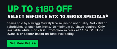 Up to $180 OFF Select GeForce GTX 10 Series Specials. *Items sold by Newegg Marketplace sellers do not qualify. Not valid on refurbished or open box items. No minimum purchase required. Only available while funds last. Promotion expires at 11:59PM PT on 8/30/18 or sooner based on fund availability.