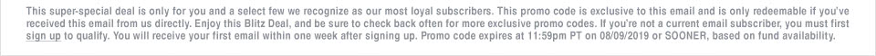 This super-special deal is only for you and a select few we recognize as our most loyal subscribers. This promo code is exclusive to this email and is only redeemable if you’ve received this email from us directly. Enjoy this Blitz Deal, and be sure to check back often for more exclusive promo codes. If you’re not a current email subscriber, you must first sign up to qualify. You will receive your first email within one week after signing up. Promo code expires at 11:59pm PT on 08/09/2019 or SOONER, based on fund availability.
