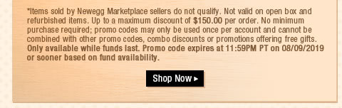 *Items sold by Newegg Marketplace sellers do not qualify. Not valid on open box and refurbished items. Up to a maximum discount of $150.00 per order. No minimum purchase required; promo codes may only be used once per account and cannot be combined with other promo codes, combo discounts or promotions offering free gifts. Only available while funds last. Promo code expires at 11:59PM PT on 08/09/2019 or sooner based on fund availability.  