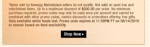 *Items sold by Newegg Marketplace sellers do not qualify. Not valid on open box and refurbished items. Up to a maximum discount of $500.00 per order. No minimum purchase required; promo codes may only be used once per account and cannot be combined with other promo codes, combo discounts or promotions offering free gifts. Only available while funds last. Promo code expires at 11:59PM PT on 08/14/2019 or sooner based on fund availability.  