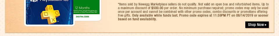*Items sold by Newegg Marketplace sellers do not qualify. Not valid on open box and refurbished items. Up to a maximum discount of $500.00 per order. No minimum purchase required; promo codes may only be used once per account and cannot be combined with other promo codes, combo discounts or promotions offering free gifts. Only available while funds last. Promo code expires at 11:59PM PT on 08/14/2019 or sooner based on fund availability.  