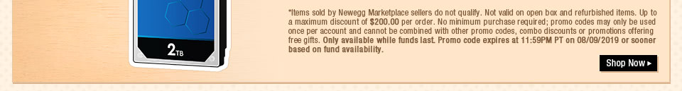 *Items sold by Newegg Marketplace sellers do not qualify. Not valid on open box and refurbished items. Up to a maximum discount of $200.00 per order. No minimum purchase required; promo codes may only be used once per account and cannot be combined with other promo codes, combo discounts or promotions offering free gifts. Only available while funds last. Promo code expires at 11:59PM PT on 08/09/2019 or sooner based on fund availability.  