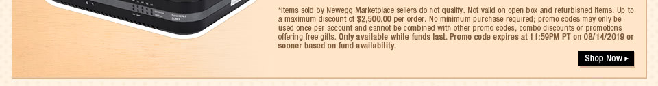 *Items sold by Newegg Marketplace sellers do not qualify. Not valid on open box and refurbished items. Up to a maximum discount of $2,500.00 per order. No minimum purchase required; promo codes may only be used once per account and cannot be combined with other promo codes, combo discounts or promotions offering free gifts. Only available while funds last. Promo code expires at 11:59PM PT on 08/14/2019 or sooner based on fund availability. 