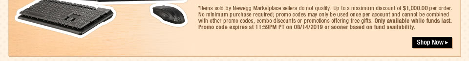 *Items sold by Newegg Marketplace sellers do not qualify. Up to a maximum discount of $1,000.00 per order. No minimum purchase required; promo codes may only be used once per account and cannot be combined with other promo codes, combo discounts or promotions offering free gifts. Only available while funds last. Promo code expires at 11:59PM PT on 08/14/2019 or sooner based on fund availability.  