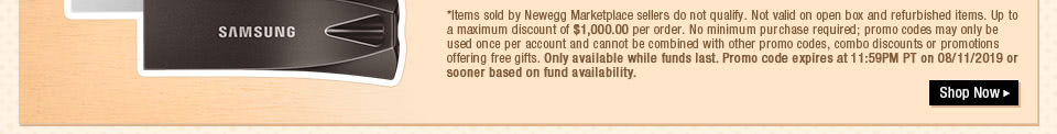 *Items sold by Newegg Marketplace sellers do not qualify. Not valid on open box and refurbished items. Up to a maximum discount of $1,000.00 per order. No minimum purchase required; promo codes may only be used once per account and cannot be combined with other promo codes, combo discounts or promotions offering free gifts. Only available while funds last. Promo code expires at 11:59PM PT on 08/11/2019 or sooner based on fund availability.  