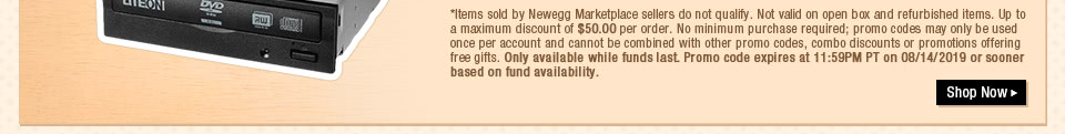 *Items sold by Newegg Marketplace sellers do not qualify. Not valid on open box and refurbished items. Up to a maximum discount of $50.00 per order. No minimum purchase required; promo codes may only be used once per account and cannot be combined with other promo codes, combo discounts or promotions offering free gifts. Only available while funds last. Promo code expires at 11:59PM PT on 08/14/2019 or sooner based on fund availability. 