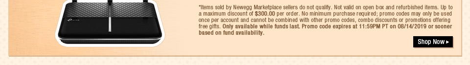 *Items sold by Newegg Marketplace sellers do not qualify. Not valid on open box and refurbished items. Up to a maximum discount of $300.00 per order. No minimum purchase required; promo codes may only be used once per account and cannot be combined with other promo codes, combo discounts or promotions offering free gifts. Only available while funds last. Promo code expires at 11:59PM PT on 08/14/2019 or sooner based on fund availability.  